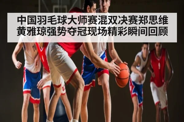中国羽毛球大师赛混双决赛郑思维黄雅琼强势夺冠现场精彩瞬间回顾
