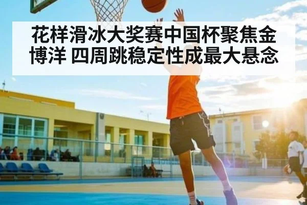 花样滑冰大奖赛中国杯聚焦金博洋 四周跳稳定性成最大悬念（WilliamHill）